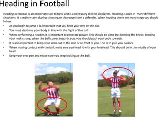 Heading in football is an important skill to have and is a necessary skill for all players. Heading is used in many different
situations. It is mainly seen during shooting or clearance from a defender. When heading there are many steps you should
follow:
• As you begin to jump it Is important that you keep your eye on the ball.
• You must also have your body in line with the flight of the ball.
• When performing a header, it is important to generate power. This should be done by: Bending the knees; keeping
your neck strong; when the ball comes towards you, you should push your body towards.
• It is also important to keep your arms out to the side or in front of you. This is to give you balance.
• When making contact with the ball, make sure you head it with your forehead. This should be in the middle of your
head.
• Keep your eyes pen and make sure you keep looking at the ball.
Heading in Football
 