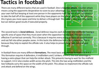 Tactics in football
There are many different tactics that are used In football. One is Counter-attack. Counter-attack
means using the opponents desperation to score to your advantage. This means falling back into
your own half but keeping at least one person in the opponents half. The aim of counter attack is
to take the ball off of the opponent while they have players on the aim of attacking. By achieving
this it gives you more space and time to deliver a through ball. This tactic is seen as a risky tactic
but can deliver good results if executed properly.
The second tactic is Zonal defence. Zonal defence requires each defender and midfielder having a
specific area of space that they must cover when the opposition has the ball. The tactic is very
effective if carried out correctly. This is because it requires every player to keep up concentration
and not fall into other peoples zones. In this tactic the defensive line is very important. This is
because they help to exploit the offside rule. It also helps to prevent long-balls being played
through.
In football there are many different formations. The most basic and popular formation is 4-4-2.
This formation requires 4 defenders, 4 midfielders and 2 strikers. In 4-4-2 the real advantage is
having a extra player that can help the striker attack. This prevents having to wait for the midfield
to support. 4-4-2 also creates width across the pitch. This lets the two wing midfielders and the
two fullbacks carry the space on the width of the pitch. This allows to implement the offside rule
and attack and defend on the wings.
 