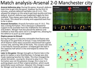 Match analysis-Arsenal 2-0 Manchester city
Arsenal defensive play: During this game, Arsenal’s defence
took time to get into the game. However by the first 15
minutes, arsenals defence had fallen into 4-1-4-1. This
allowed for players on the wing to get back quickly and help
defend. Arsenal’s defence was supported hugely by their
midfield. They always were back when Man City were on
the attack. This aloud for a strong and supported back four
to be in place.
Arsenals formation: Arsenals formation was 4-1-4-1. This
was a strong formation. This is because it allowed for
support to be available from the midfield for the defence
and strikers. Wenger had also placed the defence and
midfield so that they were not in a straight line, allowing for
the defence to push up and support.
Ospina passes to Giroud:
During the game it is became noticeable that Ospina was
focusing on his goal kicks at Giroud. It was noticeable that
all of Ospina’s kicks were successful and Giroud had a good
success rate, winning 70% of the kicks. This success rate was
a real help for Arsenals position. It helped gain the ball in
the opposite half which in the end helped to relieve the
pressure.
Later in the game: Wenger brought on Flamini late in the
game to replace a very tired Ramsey. A change was also
made replacing Sanchez for Gibbs. This then changed the
whole formation, causing for Arsenal to play 5-4-1. This
formation was not the greatest change, this is due to it
putting players out of their original position, which could
potentially cause confusion. However this change is usual
for Wenger and has been successful in older games.
 