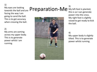 Preparation-Me
1
2
3
4
1)
My eyes are looking
towards the ball and are
facing the way I am
going to send the ball.
This is to get accuracy
when crossing the ball.
2)
My arms are coming
across my upper body.
This is to generate
power whilst I am
running.
3)
My left foot Is planted,
this is so I can generate
power into the cross.
My right foot is slightly
raised to get ready to kick
the ball.
4)
My upper body Is slightly
tilted. This is to generate
power whilst running.
 