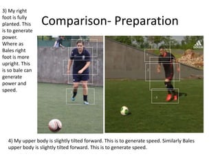 Comparison- Preparation
1
2
3
4
1
2
3
4
1
2
4
3
1
2
3
4
1
2
4
3
3) My right
foot is fully
planted. This
is to generate
power.
Where as
Bales right
foot is more
upright. This
is so bale can
generate
power and
speed.
4) My upper body is slightly tilted forward. This is to generate speed. Similarly Bales
upper body is slightly tilted forward. This is to generate speed.
 