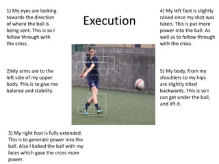 Execution
1
2
1
2
3
4
5
1) My eyes are looking
towards the direction
of where the ball is
being sent. This is so I
follow through with
the cross.
2)My arms are to the
left side of my upper
body. This is to give me
balance and stability.
3) My right foot is fully extended.
This is to generate power into the
ball. Also I kicked the ball with my
laces which gave the cross more
power.
4) My left foot is slightly
raised once my shot was
taken. This is put more
power into the ball. As
well as to follow through
with the cross.
5) My body, from my
shoulders to my hips
are slightly tilted
backwards. This is so I
can get under the ball,
and lift it.
 