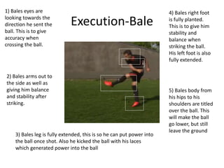 Execution-Bale
5
1
3
4
5
1) Bales eyes are
looking towards the
direction he sent the
ball. This is to give
accuracy when
crossing the ball.
2) Bales arms out to
the side as well as
giving him balance
and stability after
striking.
3) Bales leg is fully extended, this is so he can put power into
the ball once shot. Also he kicked the ball with his laces
which generated power into the ball
4) Bales right foot
is fully planted.
This is to give him
stability and
balance when
striking the ball.
His left foot is also
fully extended.
5) Bales body from
his hips to his
shoulders are titled
over the ball. This
will make the ball
go lower, but still
leave the ground
 