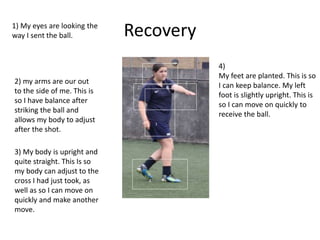 Recovery
1
2
3
4
1) My eyes are looking the
way I sent the ball.
2) my arms are our out
to the side of me. This is
so I have balance after
striking the ball and
allows my body to adjust
after the shot.
3) My body is upright and
quite straight. This Is so
my body can adjust to the
cross I had just took, as
well as so I can move on
quickly and make another
move.
4)
My feet are planted. This is so
I can keep balance. My left
foot is slightly upright. This is
so I can move on quickly to
receive the ball.
 