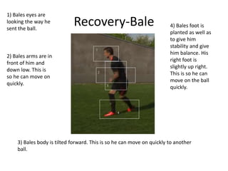 Recovery-Bale
1
2
3
4
1) Bales eyes are
looking the way he
sent the ball.
2) Bales arms are in
front of him and
down low. This is
so he can move on
quickly.
3) Bales body is tilted forward. This is so he can move on quickly to another
ball.
4) Bales foot is
planted as well as
to give him
stability and give
him balance. His
right foot is
slightly up right.
This is so he can
move on the ball
quickly.
 