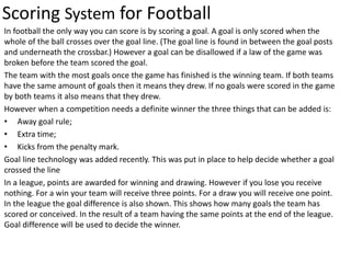 Scoring System for Football
In football the only way you can score is by scoring a goal. A goal is only scored when the
whole of the ball crosses over the goal line. (The goal line is found in between the goal posts
and underneath the crossbar.) However a goal can be disallowed if a law of the game was
broken before the team scored the goal.
The team with the most goals once the game has finished is the winning team. If both teams
have the same amount of goals then it means they drew. If no goals were scored in the game
by both teams it also means that they drew.
However when a competition needs a definite winner the three things that can be added is:
• Away goal rule;
• Extra time;
• Kicks from the penalty mark.
Goal line technology was added recently. This was put in place to help decide whether a goal
crossed the line
In a league, points are awarded for winning and drawing. However if you lose you receive
nothing. For a win your team will receive three points. For a draw you will receive one point.
In the league the goal difference is also shown. This shows how many goals the team has
scored or conceived. In the result of a team having the same points at the end of the league.
Goal difference will be used to decide the winner.
 