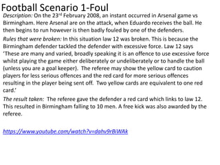 Football Scenario 1-Foul
Description: On the 23rd February 2008, an instant occurred in Arsenal game vs
Birmingham. Here Arsenal are on the attack, when Eduardo receives the ball. He
then begins to run however is then badly fouled by one of the defenders.
Rules that were broken: In this situation law 12 was broken. This is because the
Birmingham defender tackled the defender with excessive force. Law 12 says
‘These are many and varied, broadly speaking it is an offence to use excessive force
whilst playing the game either deliberately or undeliberately or to handle the ball
(unless you are a goal keeper). The referee may show the yellow card to caution
players for less serious offences and the red card for more serious offences
resulting in the player being sent off. Two yellow cards are equivalent to one red
card.’
The result taken: The referee gave the defender a red card which links to law 12.
This resulted in Birmingham falling to 10 men. A free kick was also awarded by the
referee.
https://www.youtube.com/watch?v=dahv9rBiWAk
 
