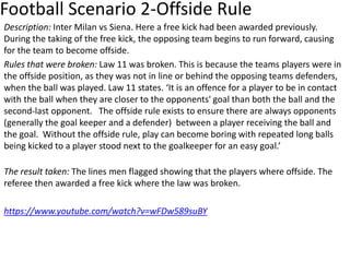 Football Scenario 2-Offside Rule
Description: Inter Milan vs Siena. Here a free kick had been awarded previously.
During the taking of the free kick, the opposing team begins to run forward, causing
for the team to become offside.
Rules that were broken: Law 11 was broken. This is because the teams players were in
the offside position, as they was not in line or behind the opposing teams defenders,
when the ball was played. Law 11 states. ‘It is an offence for a player to be in contact
with the ball when they are closer to the opponents' goal than both the ball and the
second-last opponent. The offside rule exists to ensure there are always opponents
(generally the goal keeper and a defender) between a player receiving the ball and
the goal. Without the offside rule, play can become boring with repeated long balls
being kicked to a player stood next to the goalkeeper for an easy goal.’
The result taken: The lines men flagged showing that the players where offside. The
referee then awarded a free kick where the law was broken.
https://www.youtube.com/watch?v=wFDw589suBY
 