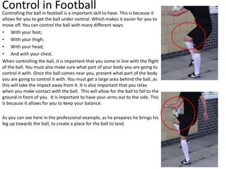 Control in FootballControlling the ball in football is a important skill to have. This is because it
allows for you to get the ball under control. Which makes it easier for you to
move off. You can control the ball with many different ways:
• With your foot;
• With your thigh;
• With your head;
• And with your chest.
When controlling the ball, it is important that you come in line with the flight
of the ball. You must also make sure what part of your body you are going to
control it with. Once the ball comes near you, present what part of the body
you are going to control it with. You must get a large area behind the ball, as
this will take the impact away from it. It is also important that you relax
when you make contact with the ball. This will allow for the ball to fall to the
ground in front of you. It is important to have your arms out to the side. This
is because it allows for you to keep your balance.
As you can see here in the professional example, as he prepares he brings his
leg up towards the ball, to create a place for the ball to land.
 