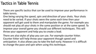 Tactics in Table Tennis
There are specific tactics that can be used to improve your performance In
table tennis.
One being varying the speed, spin and direction of your shots. Your shots
need to be varied. If your shots were the same each time then your
opponent will get used to them and manipulate the game. For example you
should not play all your shots in the same position or at the same speed. To
improve your overall game you should use different techniques. This will
throw your opponent and help you to create a lead.
There are also styles of play you can use. For example counter hitter.
Counter hitter will help throw your opponent though speed and
anticipation. It also allows you to take the ball early. However it is difficult
to change the pace and spin when using this technique.
 