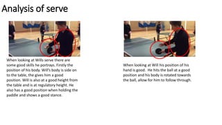 Analysis of serve
When looking at Wills serve there are
some good skills he portrays. Firstly the
position of his body. Will’s body is side on
to the table, the gives him a good
position. Will is also at a good height from
the table and is at regulatory height. He
also has a good position when holding the
paddle and shows a good stance.
When looking at Will his position of his
hand is good. He hits the ball at a good
position and his body is rotated towards
the ball, allow for him to follow through.
 