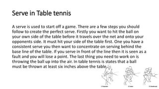 Serve in Table tennis
A serve is used to start off a game. There are a few steps you should
follow to create the perfect serve. Firstly you want to hit the ball on
your own side of the table before it travels over the net and onto your
opponents side. It must hit your side of the table first. One you have a
consistent serve you then want to concentrate on serving behind the
base line of the table. If you serve in front of the line then it is seen as a
fault and you will lose a point. The last thing you need to work on is
throwing the ball up into the air. In table tennis is states that a ball
must be thrown at least six inches above the table.
 