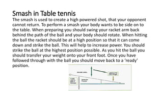 Smash in Table tennis
The smash is used to create a high powered shot, that your opponent
cannot return. To perform a smash your body wants to be side on to
the table. When preparing you should swing your racket arm back
behind the path of the ball and your body should rotate. When hitting
the ball the racket should be at a high position so that it can come
down and strike the ball. This will help to increase power. You should
strike the ball at the highest position possible. As you hit the ball you
should transfer your weight onto your front foot. Once you have
followed through with the ball you should move back to a ‘ready’
position.
 