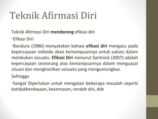 Teknik Afirmasi Diri
Teknik Afirmasi Diri mendorong efikasi diri
•Efikasi Diri
•Bandura (1986) menyatakan bahwa efikasi diri mengacu pada
kepercayaan individu akan kemampuannya untuk sukses dalam
melakukan sesuatu. Efikasi Diri menurut Santrock (2007) adalah
kepercayaan seseorang atas kemampuannya dalam menguasai
situasi dan menghasilkan sesuatu yang menguntungkan
Sehingga
•Sangat Diperlukan untuk mengatasi beberapa masalah seperti
ketidakberdayaan, kecemasan, rendah diri, dsb
 
