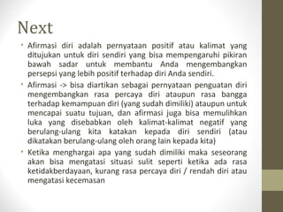Next
• Afirmasi diri adalah pernyataan positif atau kalimat yang
ditujukan untuk diri sendiri yang bisa mempengaruhi pikiran
bawah sadar untuk membantu Anda mengembangkan
persepsi yang lebih positif terhadap diri Anda sendiri.
• Afirmasi -> bisa diartikan sebagai pernyataan penguatan diri
mengembangkan rasa percaya diri ataupun rasa bangga
terhadap kemampuan diri (yang sudah dimiliki) ataupun untuk
mencapai suatu tujuan, dan afirmasi juga bisa memulihkan
luka yang disebabkan oleh kalimat-kalimat negatif yang
berulang-ulang kita katakan kepada diri sendiri (atau
dikatakan berulang-ulang oleh orang lain kepada kita)
• Ketika menghargai apa yang sudah dimiliki maka seseorang
akan bisa mengatasi situasi sulit seperti ketika ada rasa
ketidakberdayaan, kurang rasa percaya diri / rendah diri atau
mengatasi kecemasan
 