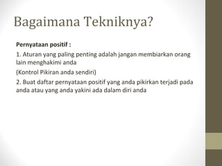 Bagaimana Tekniknya?
Pernyataan positif :
1. Aturan yang paling penting adalah jangan membiarkan orang
lain menghakimi anda
(Kontrol Pikiran anda sendiri)
2. Buat daftar pernyataan positif yang anda pikirkan terjadi pada
anda atau yang anda yakini ada dalam diri anda
 
