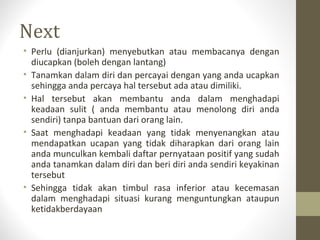 Next
• Perlu (dianjurkan) menyebutkan atau membacanya dengan
diucapkan (boleh dengan lantang)
• Tanamkan dalam diri dan percayai dengan yang anda ucapkan
sehingga anda percaya hal tersebut ada atau dimiliki.
• Hal tersebut akan membantu anda dalam menghadapi
keadaan sulit ( anda membantu atau menolong diri anda
sendiri) tanpa bantuan dari orang lain.
• Saat menghadapi keadaan yang tidak menyenangkan atau
mendapatkan ucapan yang tidak diharapkan dari orang lain
anda munculkan kembali daftar pernyataan positif yang sudah
anda tanamkan dalam diri dan beri diri anda sendiri keyakinan
tersebut
• Sehingga tidak akan timbul rasa inferior atau kecemasan
dalam menghadapi situasi kurang menguntungkan ataupun
ketidakberdayaan
 