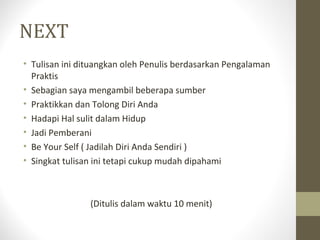 NEXT
• Tulisan ini dituangkan oleh Penulis berdasarkan Pengalaman
Praktis
• Sebagian saya mengambil beberapa sumber
• Praktikkan dan Tolong Diri Anda
• Hadapi Hal sulit dalam Hidup
• Jadi Pemberani
• Be Your Self ( Jadilah Diri Anda Sendiri )
• Singkat tulisan ini tetapi cukup mudah dipahami
(Ditulis dalam waktu 10 menit)
 