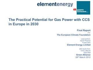 The Practical Potential for Gas Power with CCS
in Europe in 2030
                                             Final Report
                                                            For:
                           The European Climate Foundation
                                                 Lead authors:
                                                Harsh Pershad
                                                   Foaad Tahir
                                    Element Energy Limited
                                               with inputs from:
                                                 Chris Littlecott
                                                      Elise Attal
                                             Green Alliance
                                            28th March 2012
 