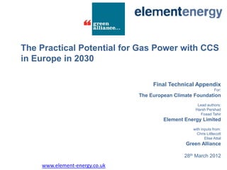 The Practical Potential for Gas Power with CCS
in Europe in 2030

                                    Final Technical Appendix
                                                                For:
                               The European Climate Foundation
                                                     Lead authors:
                                                    Harsh Pershad
                                                       Foaad Tahir
                                        Element Energy Limited
                                                   with inputs from:
                                                     Chris Littlecott
                                                          Elise Attal
                                                Green Alliance

                                                28th March 2012
    www.element-energy.co.uk
 