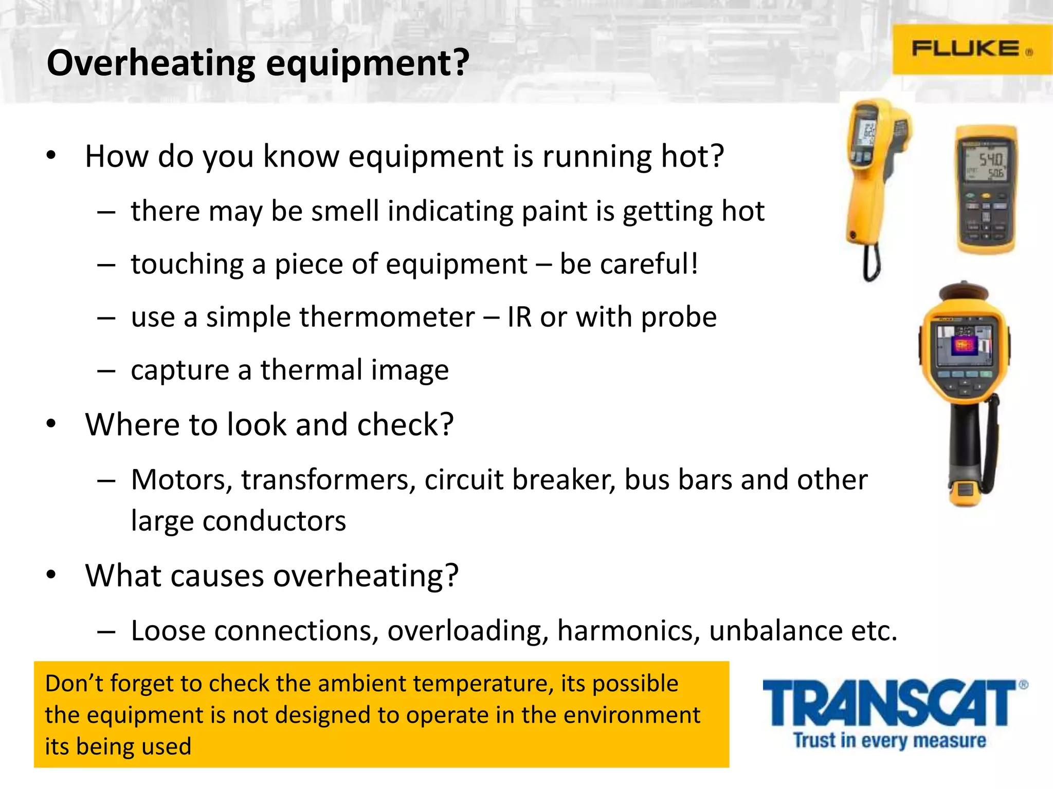 Overheating equipment?
• How do you know equipment is running hot?
– there may be smell indicating paint is getting hot
– touching a piece of equipment – be careful!
– use a simple thermometer – IR or with probe
– capture a thermal image
• Where to look and check?
– Motors, transformers, circuit breaker, bus bars and other
large conductors
• What causes overheating?
– Loose connections, overloading, harmonics, unbalance etc.
Don’t forget to check the ambient temperature, its possible
the equipment is not designed to operate in the environment
its being used
 