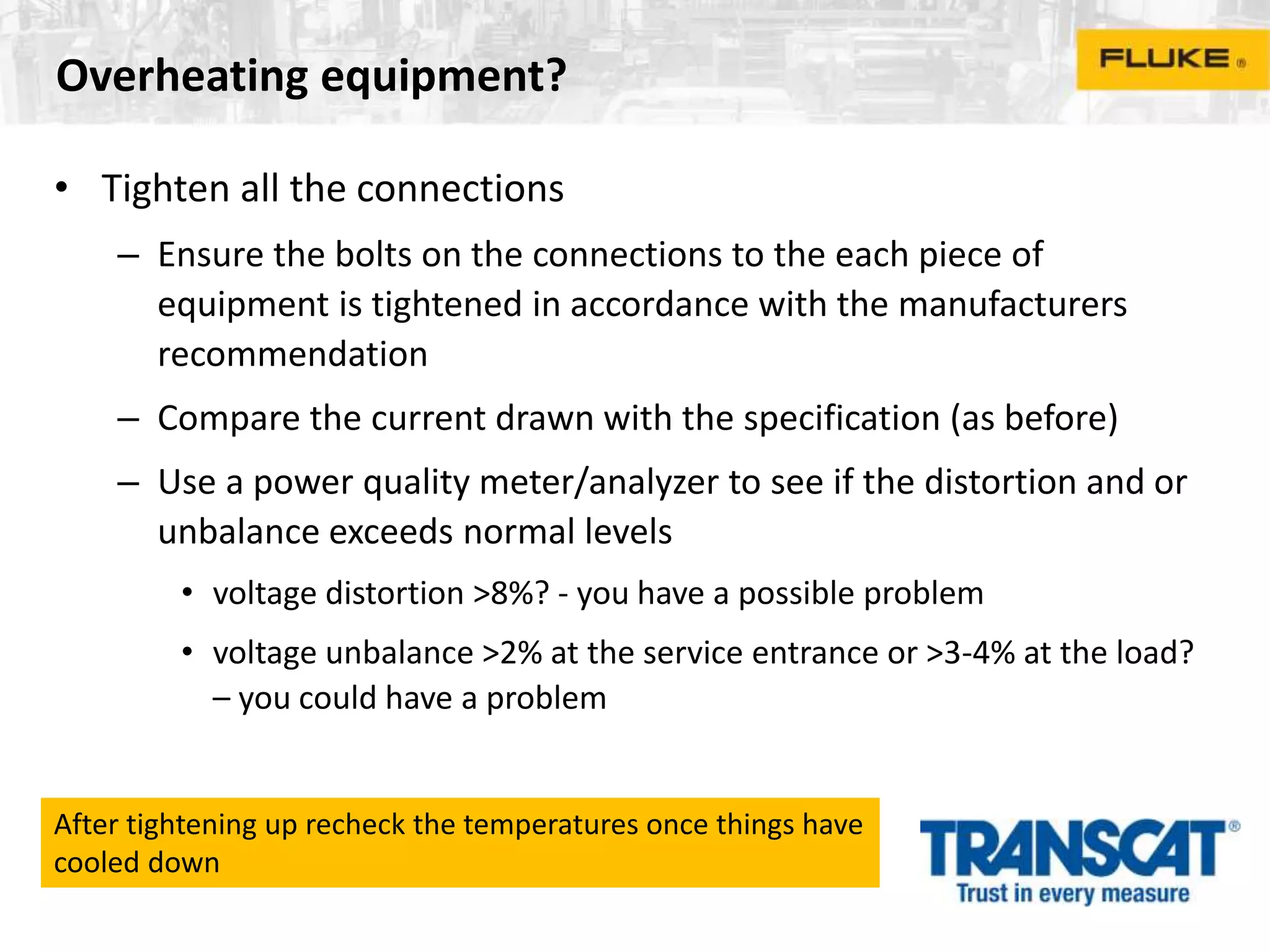 Overheating equipment?
• Tighten all the connections
– Ensure the bolts on the connections to the each piece of
equipment is tightened in accordance with the manufacturers
recommendation
– Compare the current drawn with the specification (as before)
– Use a power quality meter/analyzer to see if the distortion and or
unbalance exceeds normal levels
• voltage distortion >8%? - you have a possible problem
• voltage unbalance >2% at the service entrance or >3-4% at the load?
– you could have a problem
After tightening up recheck the temperatures once things have
cooled down
 