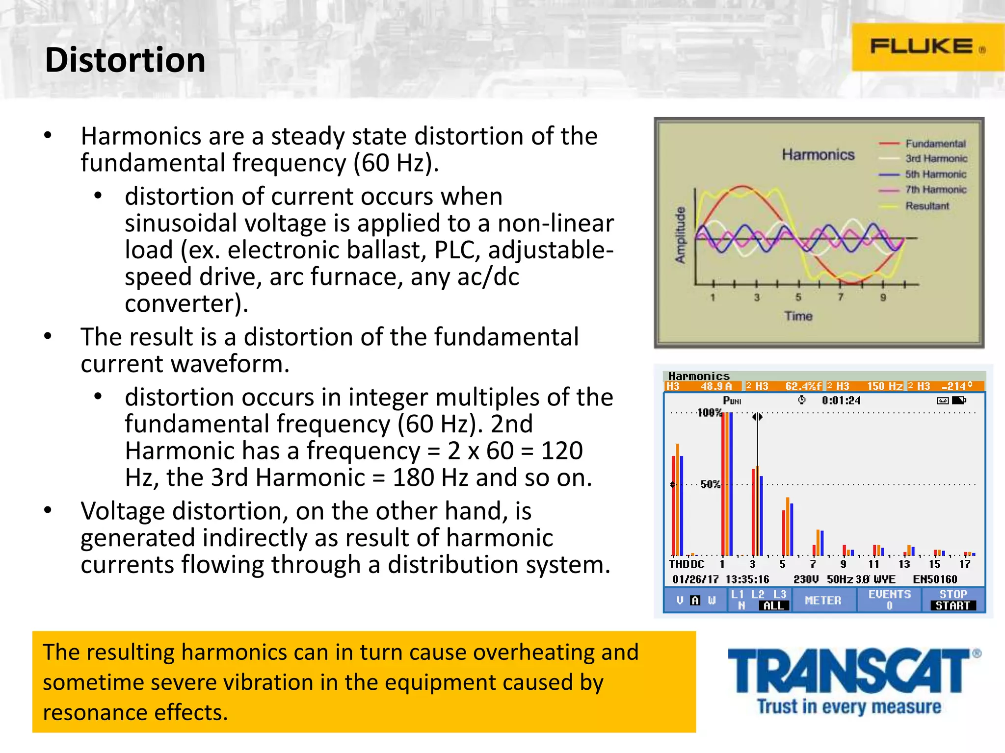 Distortion
• Harmonics are a steady state distortion of the
fundamental frequency (60 Hz).
• distortion of current occurs when
sinusoidal voltage is applied to a non-linear
load (ex. electronic ballast, PLC, adjustable-
speed drive, arc furnace, any ac/dc
converter).
• The result is a distortion of the fundamental
current waveform.
• distortion occurs in integer multiples of the
fundamental frequency (60 Hz). 2nd
Harmonic has a frequency = 2 x 60 = 120
Hz, the 3rd Harmonic = 180 Hz and so on.
• Voltage distortion, on the other hand, is
generated indirectly as result of harmonic
currents flowing through a distribution system.
The resulting harmonics can in turn cause overheating and
sometime severe vibration in the equipment caused by
resonance effects.
 