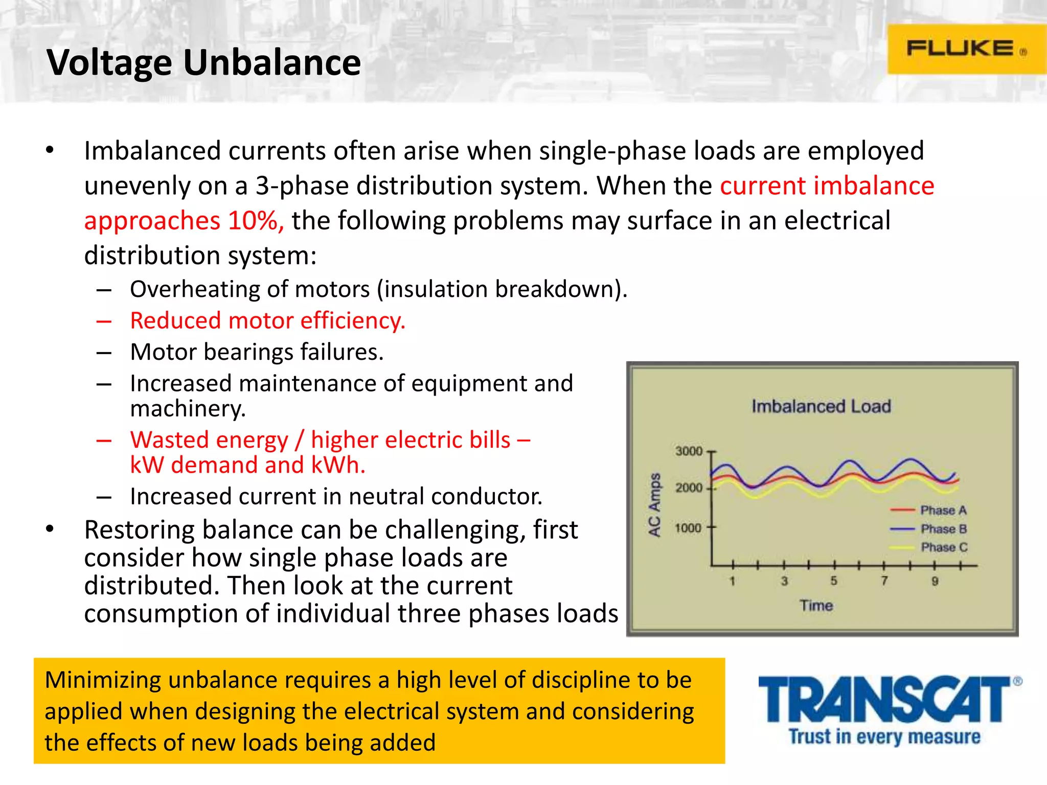 Voltage Unbalance
• Imbalanced currents often arise when single-phase loads are employed
unevenly on a 3-phase distribution system. When the current imbalance
approaches 10%, the following problems may surface in an electrical
distribution system:
– Overheating of motors (insulation breakdown).
– Reduced motor efficiency.
– Motor bearings failures.
– Increased maintenance of equipment and
machinery.
– Wasted energy / higher electric bills –
kW demand and kWh.
– Increased current in neutral conductor.
• Restoring balance can be challenging, first
consider how single phase loads are
distributed. Then look at the current
consumption of individual three phases loads
Minimizing unbalance requires a high level of discipline to be
applied when designing the electrical system and considering
the effects of new loads being added
 