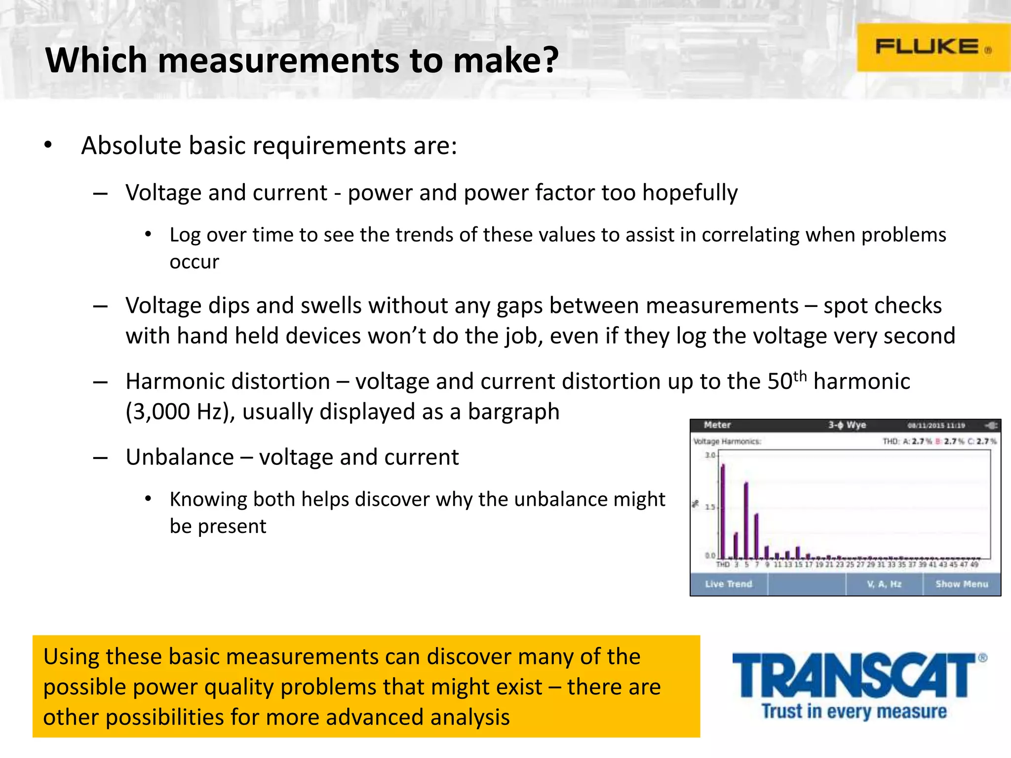 Which measurements to make?
• Absolute basic requirements are:
– Voltage and current - power and power factor too hopefully
• Log over time to see the trends of these values to assist in correlating when problems
occur
– Voltage dips and swells without any gaps between measurements – spot checks
with hand held devices won’t do the job, even if they log the voltage very second
– Harmonic distortion – voltage and current distortion up to the 50th harmonic
(3,000 Hz), usually displayed as a bargraph
– Unbalance – voltage and current
• Knowing both helps discover why the unbalance might
be present
Using these basic measurements can discover many of the
possible power quality problems that might exist – there are
other possibilities for more advanced analysis
 