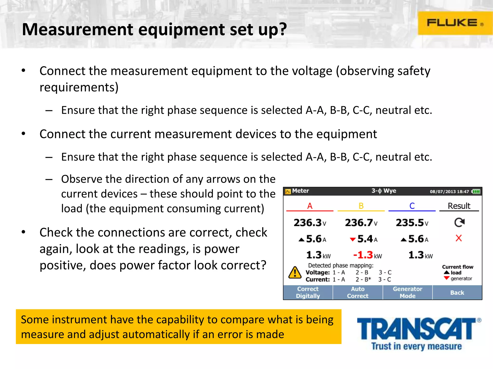 Measurement equipment set up?
• Connect the measurement equipment to the voltage (observing safety
requirements)
– Ensure that the right phase sequence is selected A-A, B-B, C-C, neutral etc.
• Connect the current measurement devices to the equipment
– Ensure that the right phase sequence is selected A-A, B-B, C-C, neutral etc.
– Observe the direction of any arrows on the
current devices – these should point to the
load (the equipment consuming current)
• Check the connections are correct, check
again, look at the readings, is power
positive, does power factor look correct?
Some instrument have the capability to compare what is being
measure and adjust automatically if an error is made
 