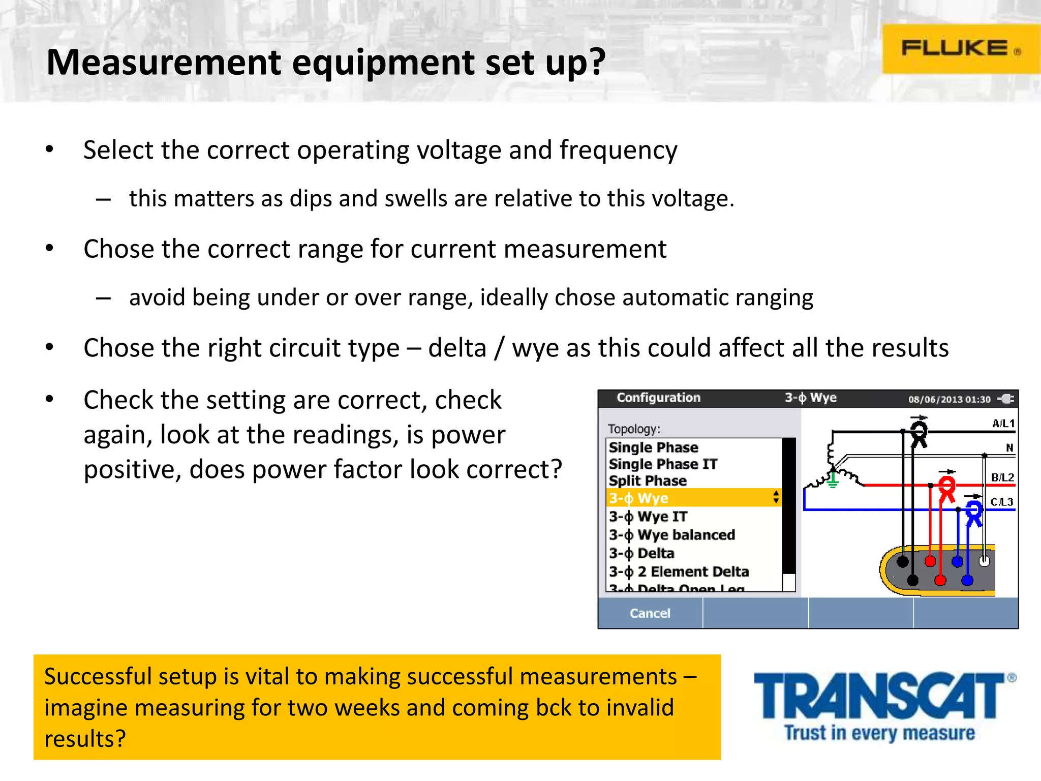 Measurement equipment set up?
• Select the correct operating voltage and frequency
– this matters as dips and swells are relative to this voltage.
• Chose the correct range for current measurement
– avoid being under or over range, ideally chose automatic ranging
• Chose the right circuit type – delta / wye as this could affect all the results
• Check the setting are correct, check
again, look at the readings, is power
positive, does power factor look correct?
Successful setup is vital to making successful measurements –
imagine measuring for two weeks and coming bck to invalid
results?
 