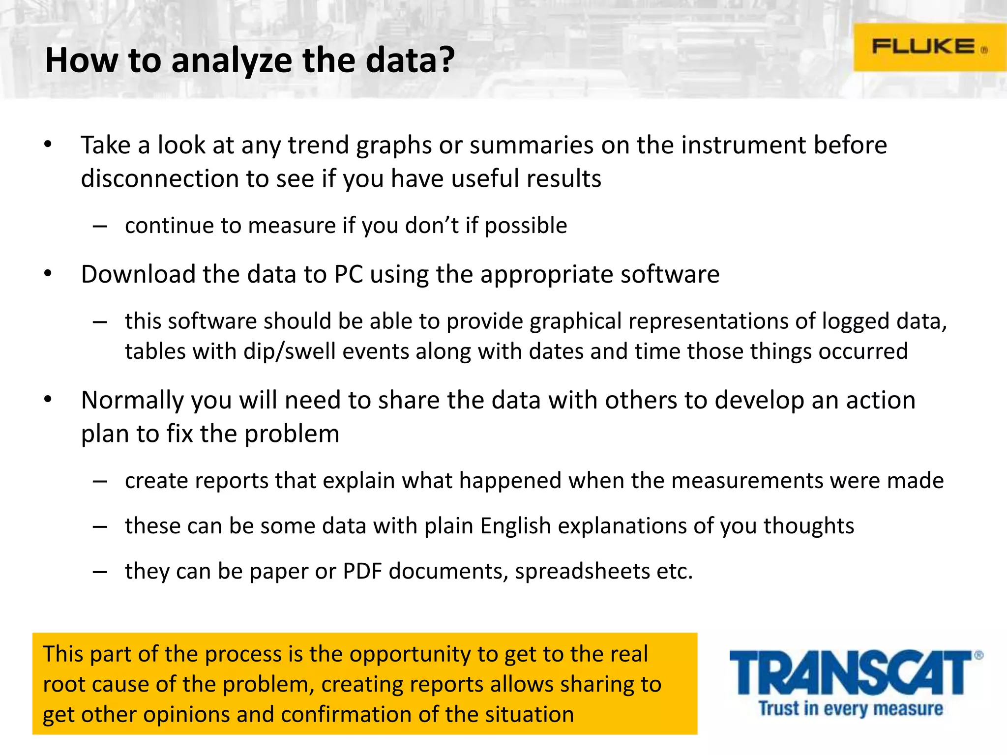 How to analyze the data?
• Take a look at any trend graphs or summaries on the instrument before
disconnection to see if you have useful results
– continue to measure if you don’t if possible
• Download the data to PC using the appropriate software
– this software should be able to provide graphical representations of logged data,
tables with dip/swell events along with dates and time those things occurred
• Normally you will need to share the data with others to develop an action
plan to fix the problem
– create reports that explain what happened when the measurements were made
– these can be some data with plain English explanations of you thoughts
– they can be paper or PDF documents, spreadsheets etc.
This part of the process is the opportunity to get to the real
root cause of the problem, creating reports allows sharing to
get other opinions and confirmation of the situation
 