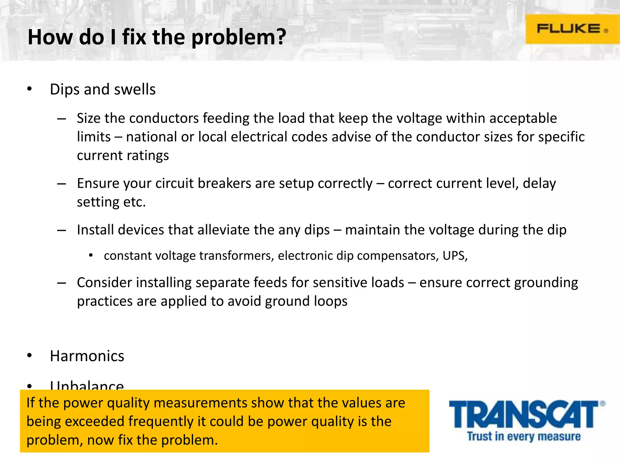 How do I fix the problem?
• Dips and swells
– Size the conductors feeding the load that keep the voltage within acceptable
limits – national or local electrical codes advise of the conductor sizes for specific
current ratings
– Ensure your circuit breakers are setup correctly – correct current level, delay
setting etc.
– Install devices that alleviate the any dips – maintain the voltage during the dip
• constant voltage transformers, electronic dip compensators, UPS,
– Consider installing separate feeds for sensitive loads – ensure correct grounding
practices are applied to avoid ground loops
• Harmonics
• Unbalance
If the power quality measurements show that the values are
being exceeded frequently it could be power quality is the
problem, now fix the problem.
 