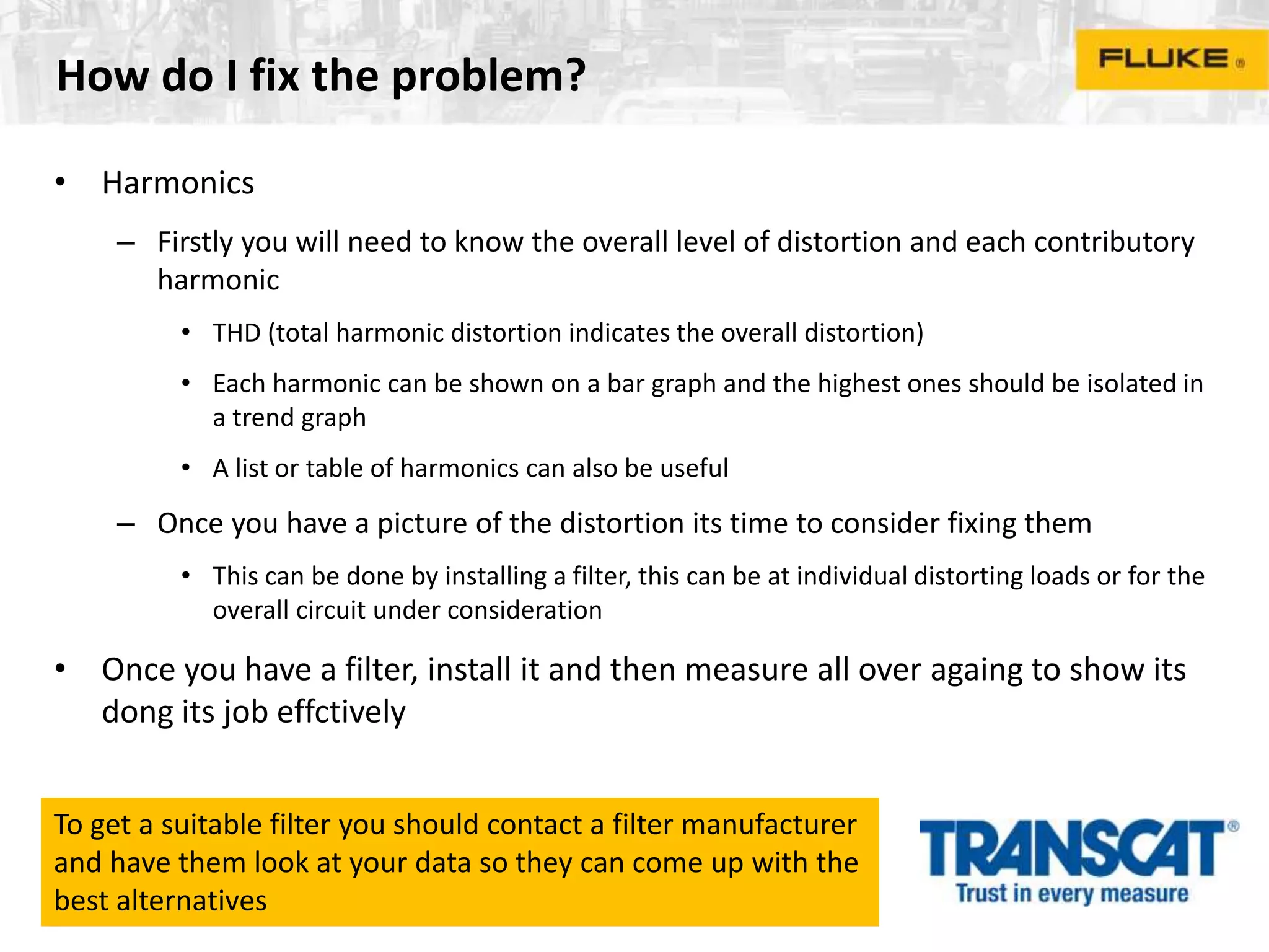 How do I fix the problem?
• Harmonics
– Firstly you will need to know the overall level of distortion and each contributory
harmonic
• THD (total harmonic distortion indicates the overall distortion)
• Each harmonic can be shown on a bar graph and the highest ones should be isolated in
a trend graph
• A list or table of harmonics can also be useful
– Once you have a picture of the distortion its time to consider fixing them
• This can be done by installing a filter, this can be at individual distorting loads or for the
overall circuit under consideration
• Once you have a filter, install it and then measure all over againg to show its
dong its job effctively
To get a suitable filter you should contact a filter manufacturer
and have them look at your data so they can come up with the
best alternatives
 