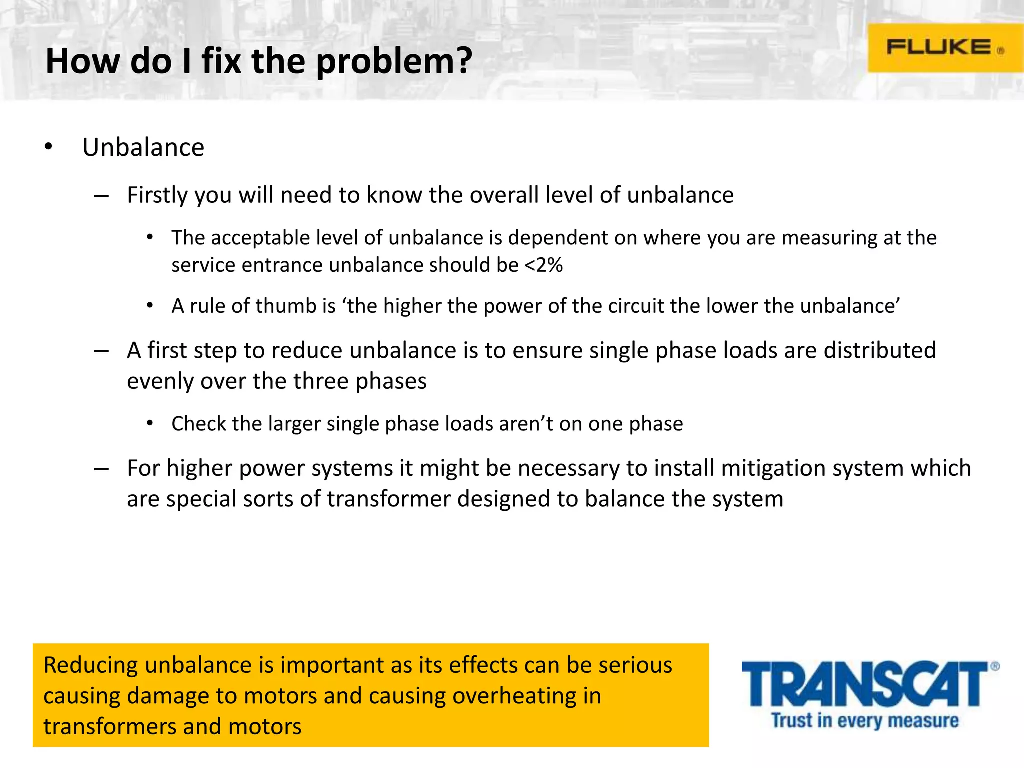 How do I fix the problem?
• Unbalance
– Firstly you will need to know the overall level of unbalance
• The acceptable level of unbalance is dependent on where you are measuring at the
service entrance unbalance should be <2%
• A rule of thumb is ‘the higher the power of the circuit the lower the unbalance’
– A first step to reduce unbalance is to ensure single phase loads are distributed
evenly over the three phases
• Check the larger single phase loads aren’t on one phase
– For higher power systems it might be necessary to install mitigation system which
are special sorts of transformer designed to balance the system
Reducing unbalance is important as its effects can be serious
causing damage to motors and causing overheating in
transformers and motors
 