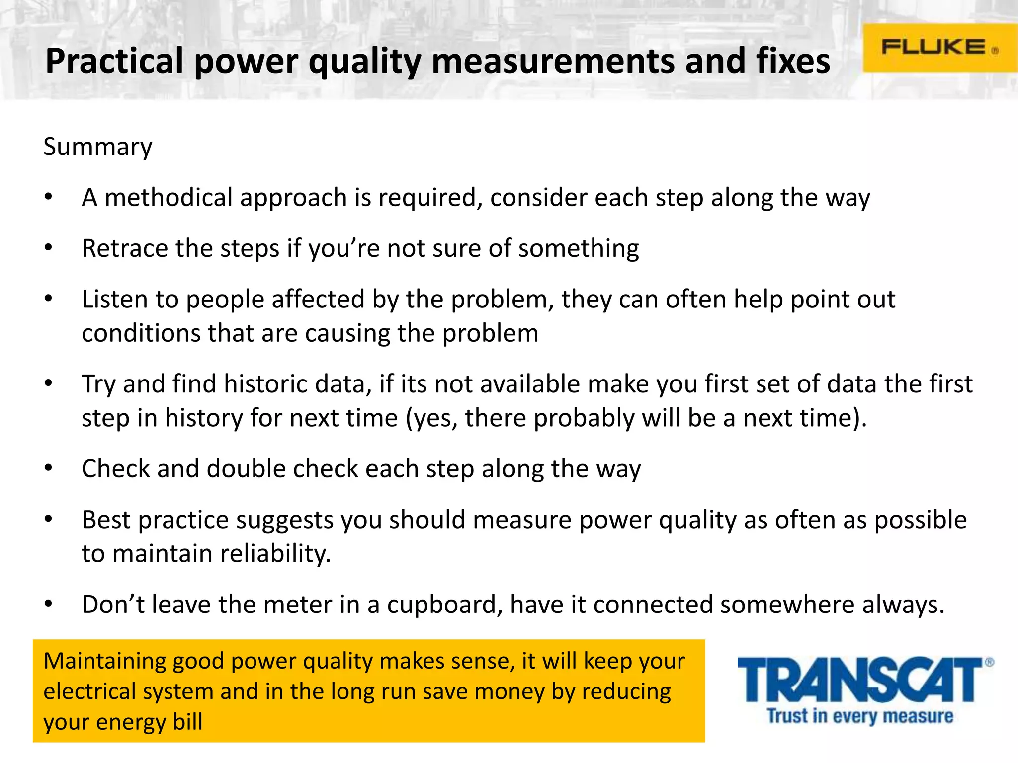 Practical power quality measurements and fixes
Summary
• A methodical approach is required, consider each step along the way
• Retrace the steps if you’re not sure of something
• Listen to people affected by the problem, they can often help point out
conditions that are causing the problem
• Try and find historic data, if its not available make you first set of data the first
step in history for next time (yes, there probably will be a next time).
• Check and double check each step along the way
• Best practice suggests you should measure power quality as often as possible
to maintain reliability.
• Don’t leave the meter in a cupboard, have it connected somewhere always.
Maintaining good power quality makes sense, it will keep your
electrical system and in the long run save money by reducing
your energy bill
 