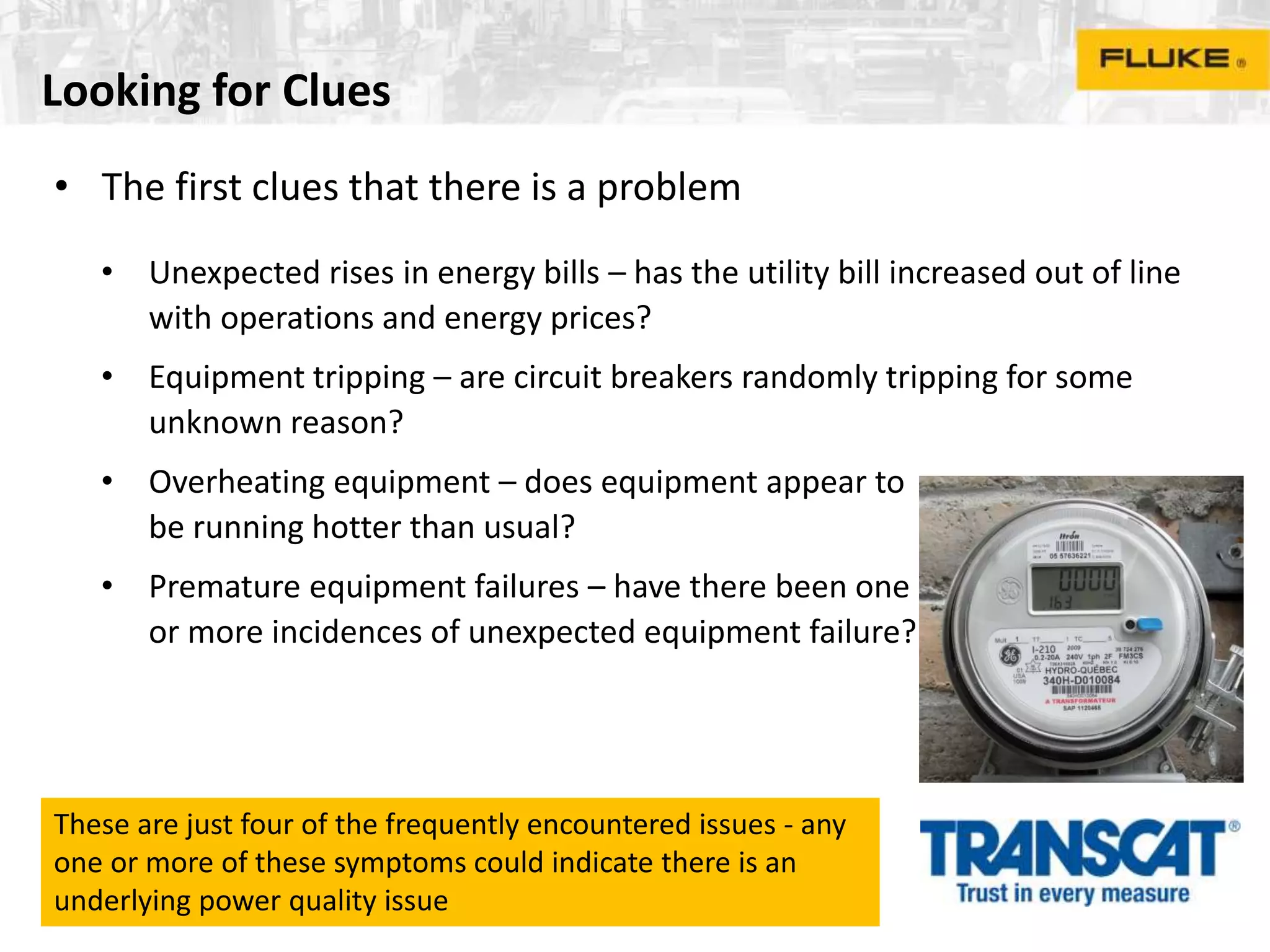 Looking for Clues
• The first clues that there is a problem
• Unexpected rises in energy bills – has the utility bill increased out of line
with operations and energy prices?
• Equipment tripping – are circuit breakers randomly tripping for some
unknown reason?
• Overheating equipment – does equipment appear to
be running hotter than usual?
• Premature equipment failures – have there been one
or more incidences of unexpected equipment failure?
These are just four of the frequently encountered issues - any
one or more of these symptoms could indicate there is an
underlying power quality issue
 