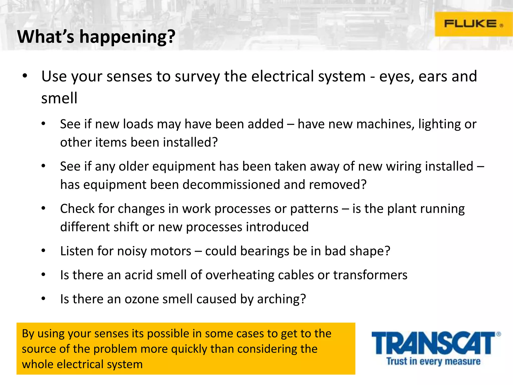 What’s happening?
• Use your senses to survey the electrical system - eyes, ears and
smell
• See if new loads may have been added – have new machines, lighting or
other items been installed?
• See if any older equipment has been taken away of new wiring installed –
has equipment been decommissioned and removed?
• Check for changes in work processes or patterns – is the plant running
different shift or new processes introduced
• Listen for noisy motors – could bearings be in bad shape?
• Is there an acrid smell of overheating cables or transformers
• Is there an ozone smell caused by arching?
By using your senses its possible in some cases to get to the
source of the problem more quickly than considering the
whole electrical system
 