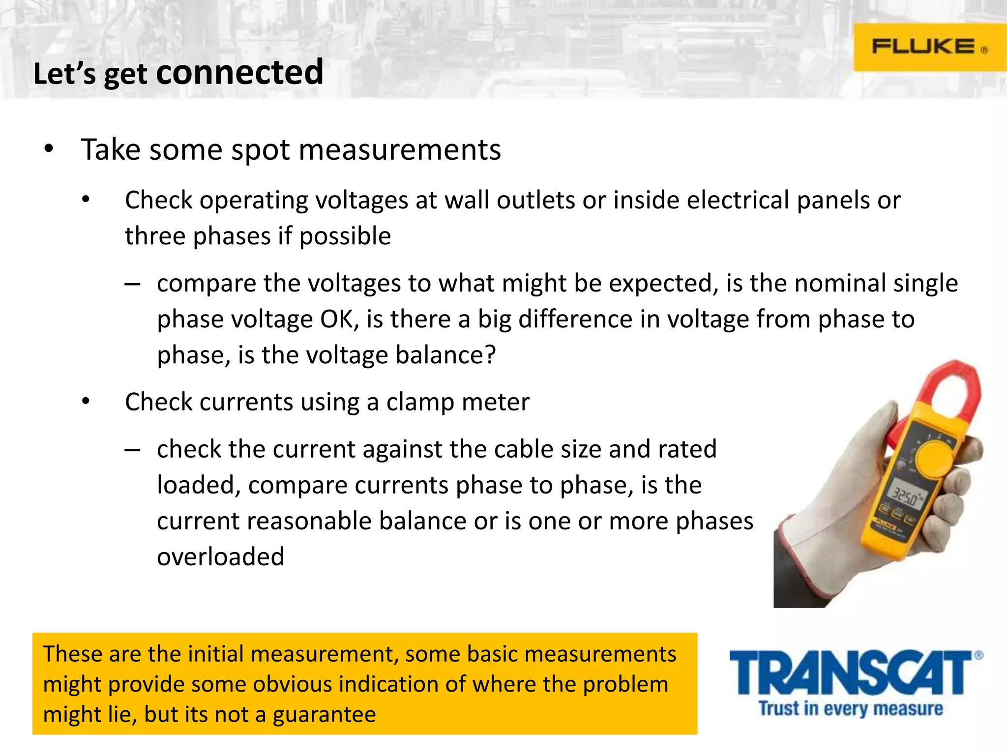 Let’s get connected
• Take some spot measurements
• Check operating voltages at wall outlets or inside electrical panels or
three phases if possible
– compare the voltages to what might be expected, is the nominal single
phase voltage OK, is there a big difference in voltage from phase to
phase, is the voltage balance?
• Check currents using a clamp meter
– check the current against the cable size and rated
loaded, compare currents phase to phase, is the
current reasonable balance or is one or more phases
overloaded
These are the initial measurement, some basic measurements
might provide some obvious indication of where the problem
might lie, but its not a guarantee
 