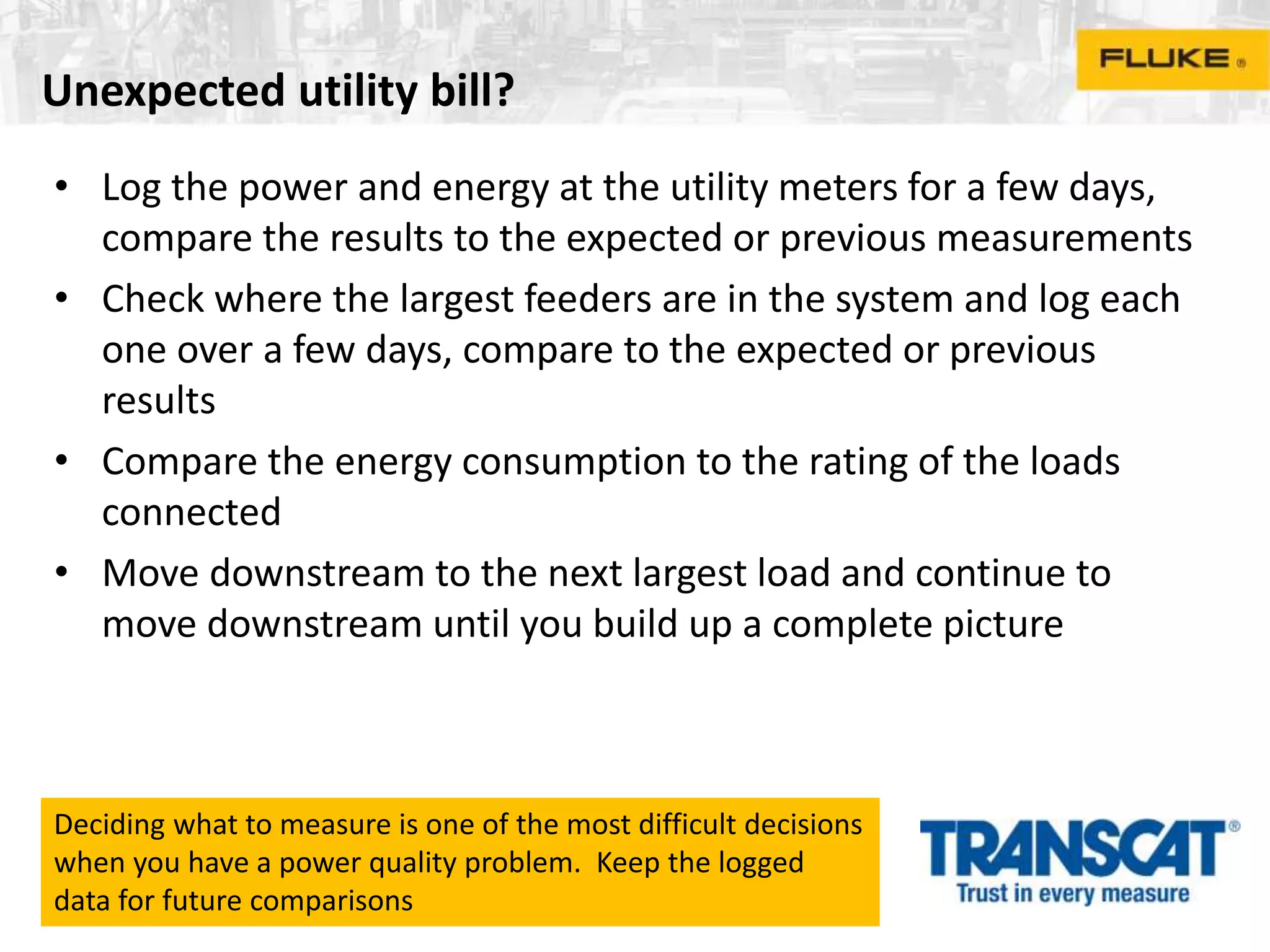 Unexpected utility bill?
• Log the power and energy at the utility meters for a few days,
compare the results to the expected or previous measurements
• Check where the largest feeders are in the system and log each
one over a few days, compare to the expected or previous
results
• Compare the energy consumption to the rating of the loads
connected
• Move downstream to the next largest load and continue to
move downstream until you build up a complete picture
Deciding what to measure is one of the most difficult decisions
when you have a power quality problem. Keep the logged
data for future comparisons
 