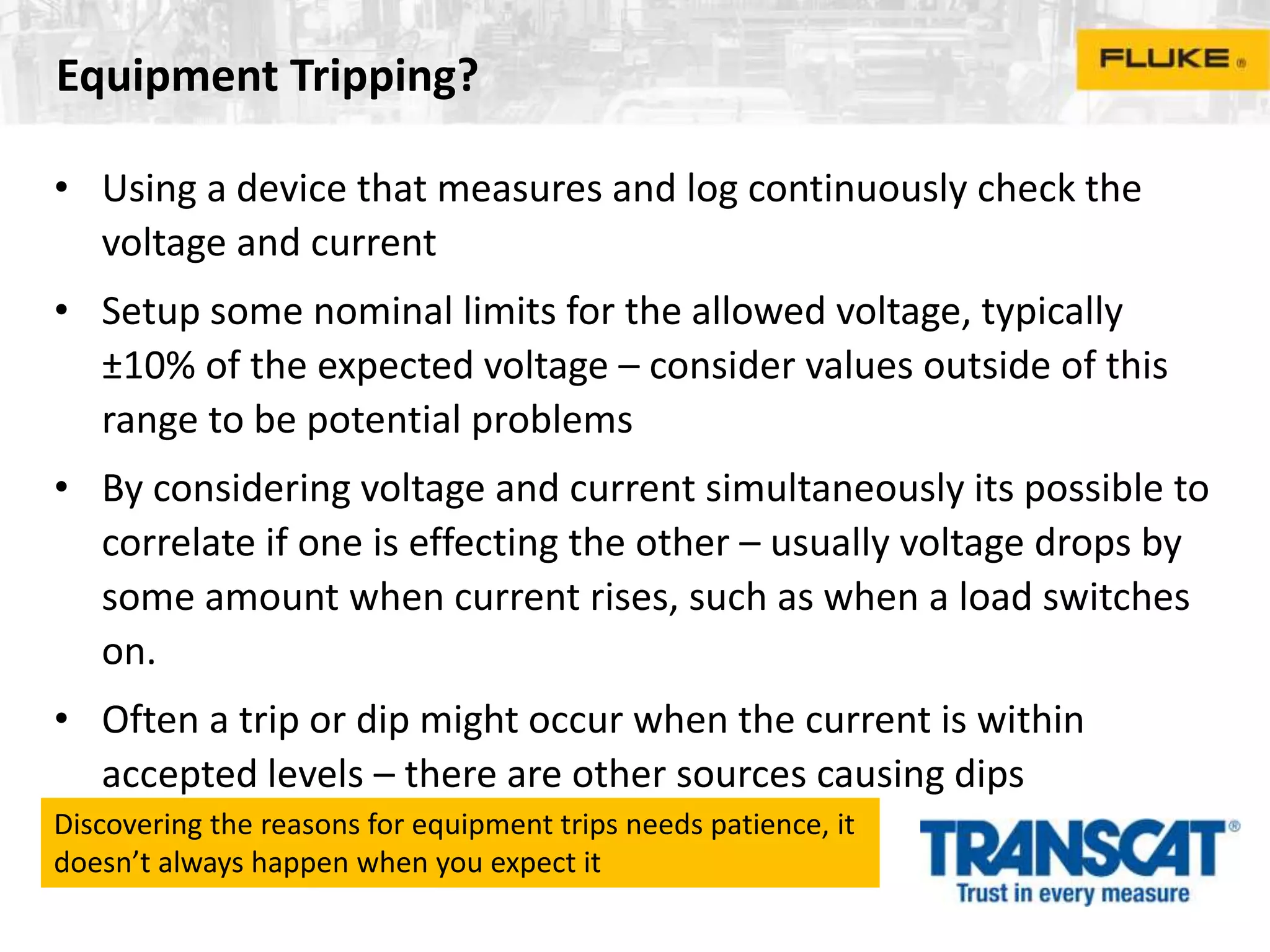 Equipment Tripping?
• Using a device that measures and log continuously check the
voltage and current
• Setup some nominal limits for the allowed voltage, typically
±10% of the expected voltage – consider values outside of this
range to be potential problems
• By considering voltage and current simultaneously its possible to
correlate if one is effecting the other – usually voltage drops by
some amount when current rises, such as when a load switches
on.
• Often a trip or dip might occur when the current is within
accepted levels – there are other sources causing dips
Discovering the reasons for equipment trips needs patience, it
doesn’t always happen when you expect it
 