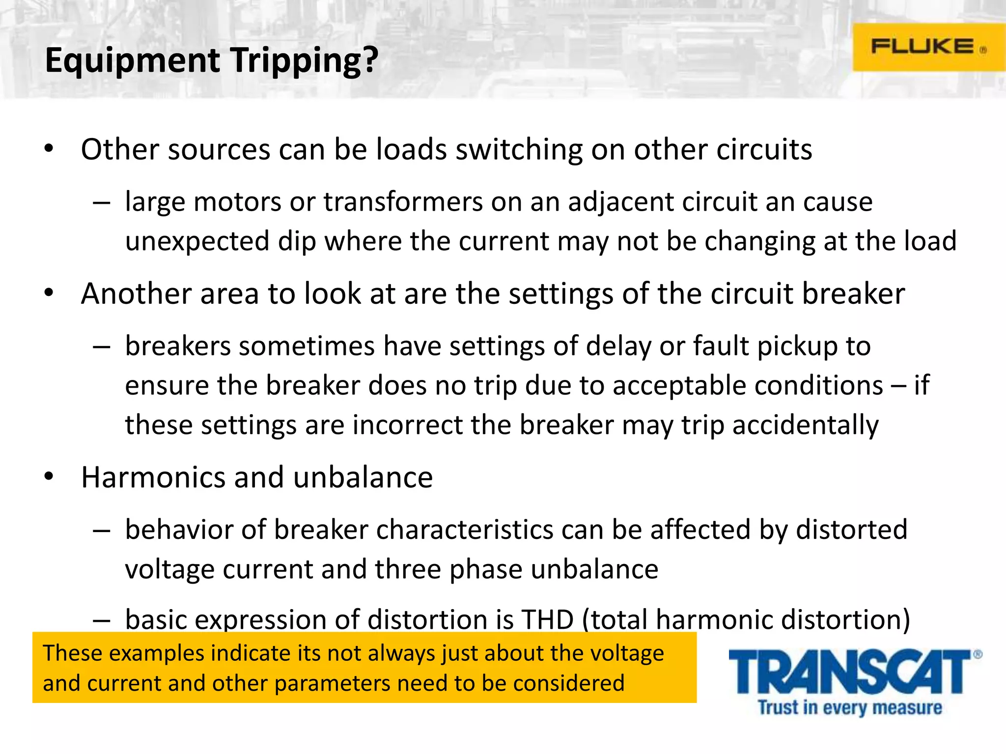 Equipment Tripping?
• Other sources can be loads switching on other circuits
– large motors or transformers on an adjacent circuit an cause
unexpected dip where the current may not be changing at the load
• Another area to look at are the settings of the circuit breaker
– breakers sometimes have settings of delay or fault pickup to
ensure the breaker does no trip due to acceptable conditions – if
these settings are incorrect the breaker may trip accidentally
• Harmonics and unbalance
– behavior of breaker characteristics can be affected by distorted
voltage current and three phase unbalance
– basic expression of distortion is THD (total harmonic distortion)
These examples indicate its not always just about the voltage
and current and other parameters need to be considered
 