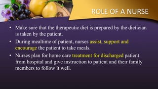 ROLE OF A NURSE
• Make sure that the therapeutic diet is prepared by the dietician
is taken by the patient.
• During mealtime of patient, nurses assist, support and
encourage the patient to take meals.
• Nurses plan for home care treatment for discharged patient
from hospital and give instruction to patient and their family
members to follow it well.
 