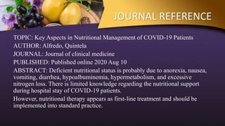 JOURNAL REFERENCE
TOPIC: Key Aspects in Nutritional Management of COVID-19 Patients
AUTHOR: Alfredo, Quintela
JOURNAL: Journal of clinical medicine
PUBLISHED: Published online 2020 Aug 10
ABSTRACT: Deficient nutritional status is probably due to anorexia, nausea,
vomiting, diarrhea, hypoalbuminemia, hypermetabolism, and excessive
nitrogen loss. There is limited knowledge regarding the nutritional support
during hospital stay of COVID-19 patients.
However, nutritional therapy appears as first-line treatment and should be
implemented into standard practice.
 
