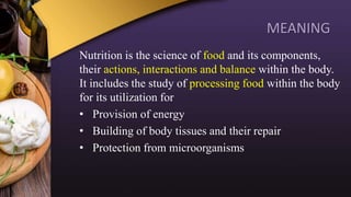 MEANING
Nutrition is the science of food and its components,
their actions, interactions and balance within the body.
It includes the study of processing food within the body
for its utilization for
• Provision of energy
• Building of body tissues and their repair
• Protection from microorganisms
 