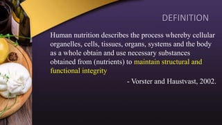 DEFINITION
Human nutrition describes the process whereby cellular
organelles, cells, tissues, organs, systems and the body
as a whole obtain and use necessary substances
obtained from (nutrients) to maintain structural and
functional integrity
- Vorster and Haustvast, 2002.
 