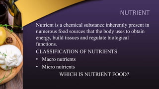 NUTRIENT
Nutrient is a chemical substance inherently present in
numerous food sources that the body uses to obtain
energy, build tissues and regulate biological
functions.
CLASSIFICATION OF NUTRIENTS
• Macro nutrients
• Micro nutrients
WHICH IS NUTRIENT FOOD?
 