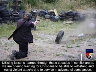 Utilising lessons learned through these decades in conflict areas,
we are offering training for Christians to be able to withstand and
resist violent attacks and to survive in adverse circumstances.
 