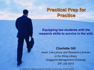Practical Prep for
                                                Practice


                                 Equipping law students with the
                               research skills to survive in the wild.



                                                           Charlotte Gill
                                   Head, Law Library and Research Librarian
                                             Li Ka Shing Library
                                      Singapore Management University
                                                20th July 2012
© Copyright 2012 Singapore Management University, Li Ka Shing Library. All Rights Reserved
 