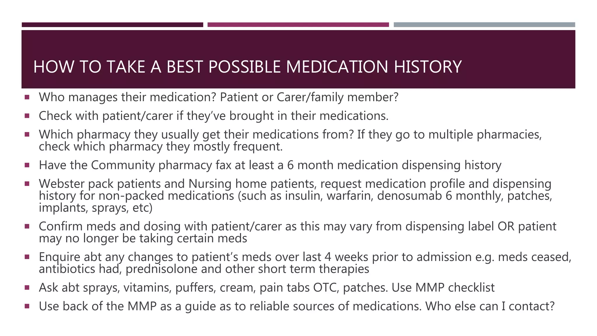 HOW TO TAKE A BEST POSSIBLE MEDICATION HISTORY
 Who manages their medication? Patient or Carer/family member?
 Check with patient/carer if they’ve brought in their medications.
 Which pharmacy they usually get their medications from? If they go to multiple pharmacies,
check which pharmacy they mostly frequent.
 Have the Community pharmacy fax at least a 6 month medication dispensing history
 Webster pack patients and Nursing home patients, request medication profile and dispensing
history for non-packed medications (such as insulin, warfarin, denosumab 6 monthly, patches,
implants, sprays, etc)
 Confirm meds and dosing with patient/carer as this may vary from dispensing label OR patient
may no longer be taking certain meds
 Enquire abt any changes to patient’s meds over last 4 weeks prior to admission e.g. meds ceased,
antibiotics had, prednisolone and other short term therapies
 Ask abt sprays, vitamins, puffers, cream, pain tabs OTC, patches. Use MMP checklist
 Use back of the MMP as a guide as to reliable sources of medications. Who else can I contact?
 